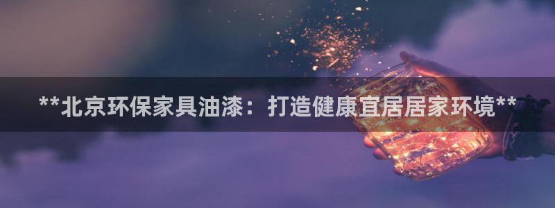 杏耀平台在线注册：**北京环保家具油漆：打造健康宜居居家环境